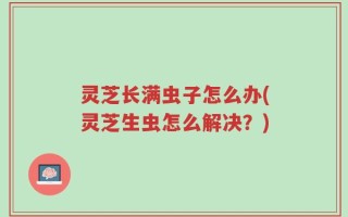灵芝长满虫子怎么办(灵芝生虫怎么解决？)