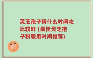 灵芝孢子粉什么时间吃比较好 (最佳灵芝孢子粉服用时间推荐)