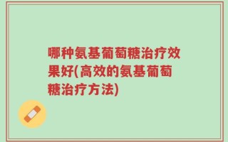 哪种氨基葡萄糖治疗效果好(高效的氨基葡萄糖治疗方法)