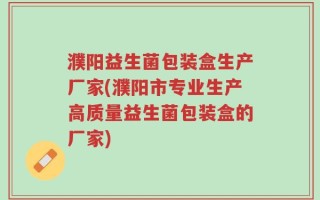 濮阳益生菌包装盒生产厂家(濮阳市专业生产高质量益生菌包装盒的厂家)