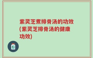 紫灵芝煮排骨汤的功效(紫灵芝排骨汤的健康功效)
