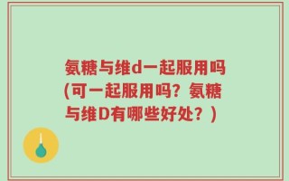氨糖与维d一起服用吗(可一起服用吗？氨糖与维D有哪些好处？)