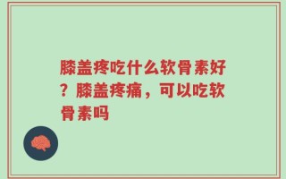 膝盖疼吃什么软骨素好？膝盖疼痛，可以吃软骨素吗