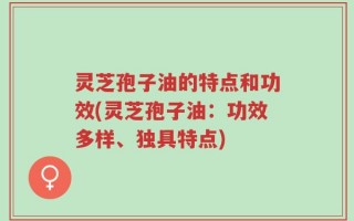 灵芝孢子油的特点和功效(灵芝孢子油：功效多样、独具特点)
