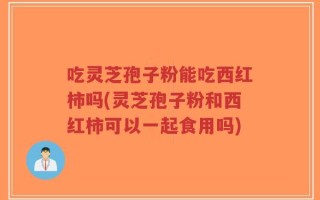 吃灵芝孢子粉能吃西红柿吗(灵芝孢子粉和西红柿可以一起食用吗)