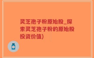 灵芝孢子粉原始股_探索灵芝孢子粉的原始股投资价值)