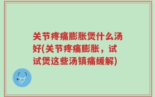 关节疼痛膨胀煲什么汤好(关节疼痛膨胀，试试煲这些汤镇痛缓解)