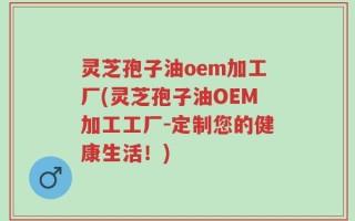 灵芝孢子油oem加工厂(灵芝孢子油OEM加工工厂-定制您的健康生活！)