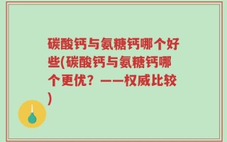 碳酸钙与氨糖钙哪个好些(碳酸钙与氨糖钙哪个更优？——权威比较)