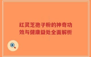 红灵芝孢子粉的神奇功效与健康益处全面解析