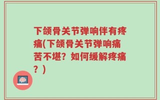 下颌骨关节弹响伴有疼痛(下颌骨关节弹响痛苦不堪？如何缓解疼痛？)