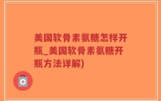 美国软骨素氨糖怎样开瓶_美国软骨素氨糖开瓶方法详解)