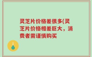 灵芝片价格差很多(灵芝片价格相差巨大，消费者需谨慎购买