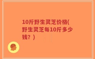 10斤野生灵芝价格(野生灵芝每10斤多少钱？)