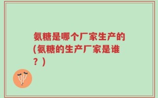 氨糖是哪个厂家生产的(氨糖的生产厂家是谁？)