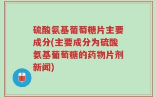 硫酸氨基葡萄糖片主要成分(主要成分为硫酸氨基葡萄糖的药物片剂新闻)