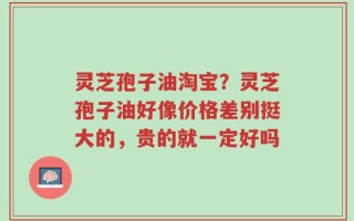 灵芝孢子油淘宝？灵芝孢子油好像价格差别挺大的，贵的就一定好吗