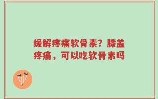 缓解疼痛软骨素？膝盖疼痛，可以吃软骨素吗
