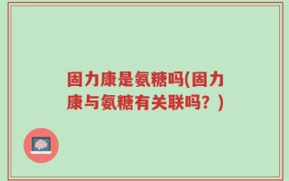固力康是氨糖吗(固力康与氨糖有关联吗？)
