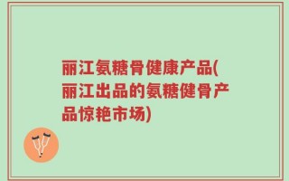 丽江氨糖骨健康产品(丽江出品的氨糖健骨产品惊艳市场)