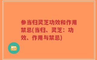 参当归灵芝功效和作用禁忌(当归、灵芝：功效、作用与禁忌)