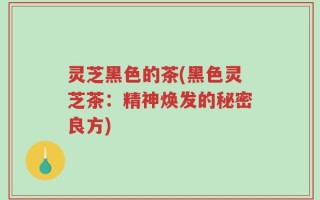 灵芝黑色的茶(黑色灵芝茶：精神焕发的秘密良方)