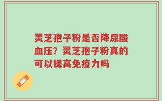 灵芝孢子粉是否降尿酸血压？灵芝孢子粉真的可以提高免疫力吗