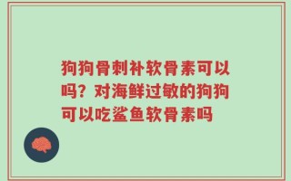 狗狗骨刺补软骨素可以吗？对海鲜过敏的狗狗可以吃鲨鱼软骨素吗
