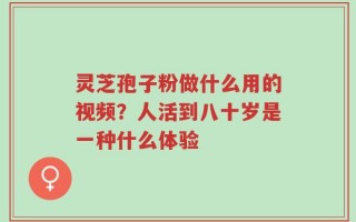灵芝孢子粉做什么用的视频？人活到八十岁是一种什么体验