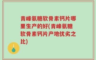 青峰氨糖软骨素钙片哪里生产的好(青峰氨糖软骨素钙片产地优劣之比)