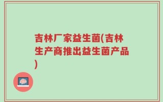 吉林厂家益生菌(吉林生产商推出益生菌产品)