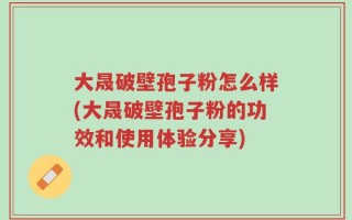 大晟破壁孢子粉怎么样(大晟破壁孢子粉的功效和使用体验分享)