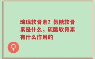 琉璃软骨素？氨糖软骨素是什么，硫酸软骨素有什么作用的