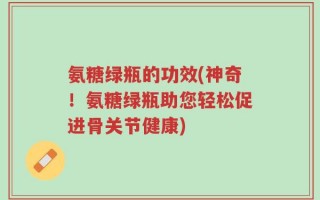 氨糖绿瓶的功效(神奇！氨糖绿瓶助您轻松促进骨关节健康)