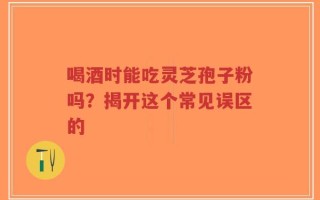 喝酒时能吃灵芝孢子粉吗？揭开这个常见误区的