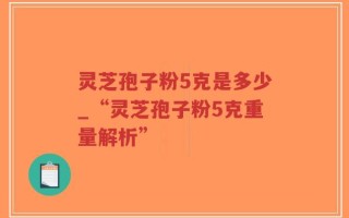 灵芝孢子粉5克是多少_“灵芝孢子粉5克重量解析”