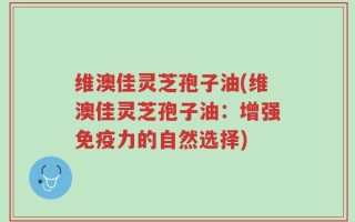 维澳佳灵芝孢子油(维澳佳灵芝孢子油：增强免疫力的自然选择)