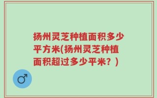 扬州灵芝种植面积多少平方米(扬州灵芝种植面积超过多少平米？)