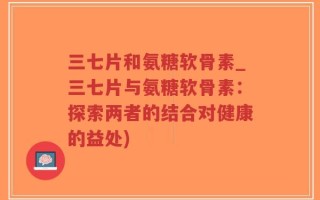三七片和氨糖软骨素_三七片与氨糖软骨素：探索两者的结合对健康的益处)
