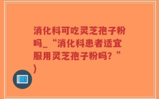 消化科可吃灵芝孢子粉吗_“消化科患者适宜服用灵芝孢子粉吗？”)
