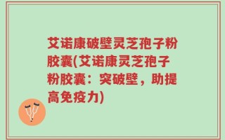 艾诺康破壁灵芝孢子粉胶囊(艾诺康灵芝孢子粉胶囊：突破壁，助提高免疫力)