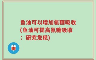 鱼油可以增加氨糖吸收(鱼油可提高氨糖吸收：研究发现)