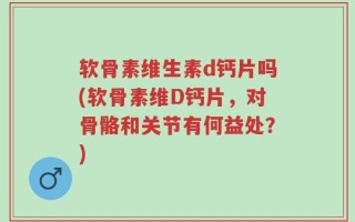 软骨素维生素d钙片吗(软骨素维D钙片，对骨骼和关节有何益处？)