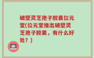 破壁灵芝孢子胶囊位元堂(位元堂推出破壁灵芝孢子胶囊，有什么好处？)