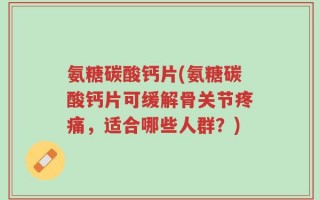 氨糖碳酸钙片(氨糖碳酸钙片可缓解骨关节疼痛，适合哪些人群？)