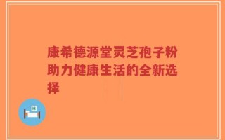 康希德源堂灵芝孢子粉助力健康生活的全新选择