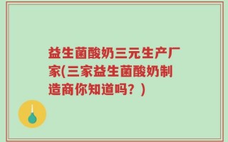 益生菌酸奶三元生产厂家(三家益生菌酸奶制造商你知道吗？)