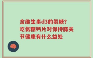 含维生素d3的氨糖？吃氨糖钙片对保持膝关节健康有什么益处