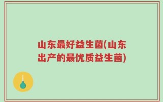山东最好益生菌(山东出产的最优质益生菌)