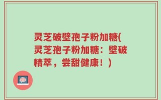 灵芝破壁孢子粉加糖(灵芝孢子粉加糖：壁破精萃，尝甜健康！)